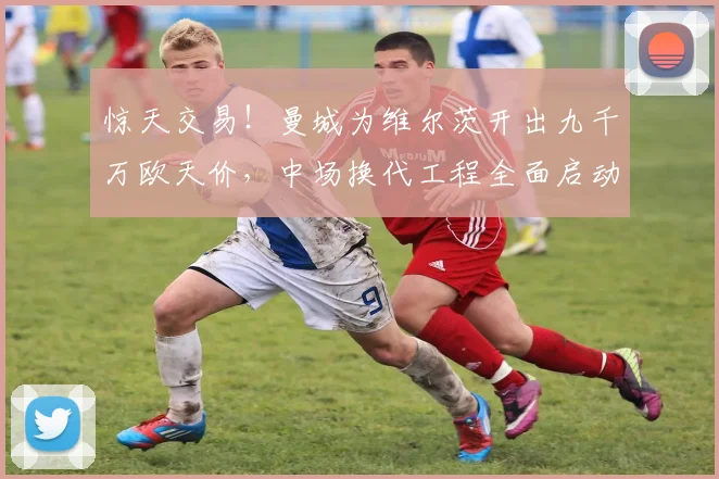 惊天交易！曼城为维尔茨开出九千万欧天价，中场换代工程全面启动