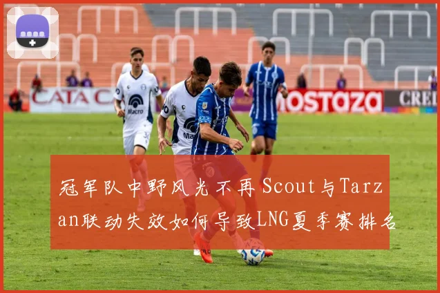 冠军队中野风光不再 Scout与Tarzan联动失效如何导致LNG夏季赛排名断崖式下滑