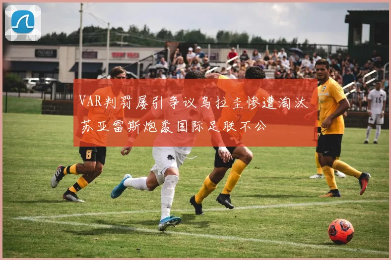 VAR判罚屡引争议乌拉圭惨遭淘汰 苏亚雷斯炮轰国际足联不公