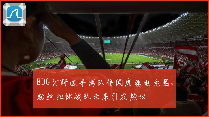 EDG打野选手离队传闻席卷电竞圈，粉丝担忧战队未来引发热议