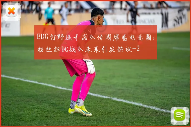 EDG打野选手离队传闻席卷电竞圈，粉丝担忧战队未来引发热议