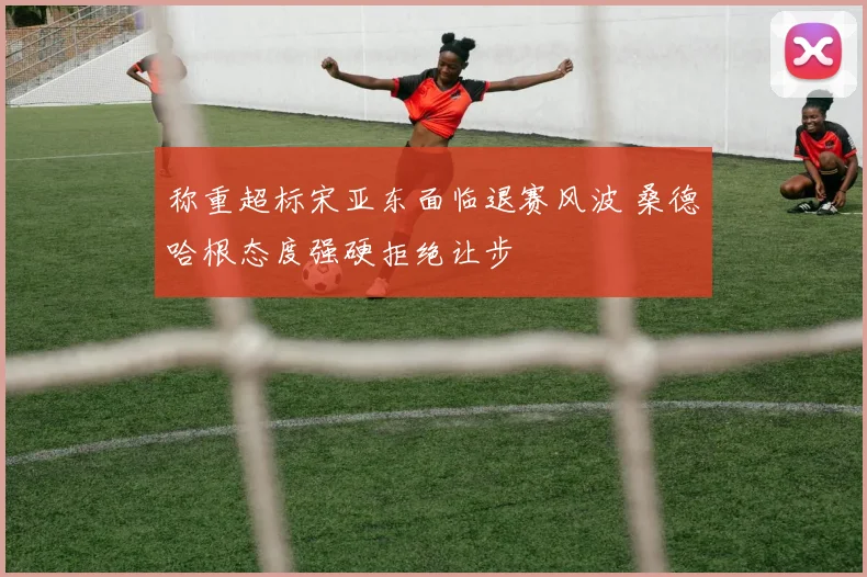 称重超标宋亚东面临退赛风波 桑德哈根态度强硬拒绝让步