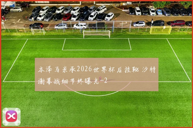 本泽马亲承2026世界杯后挂靴 沙特谢幕战细节终曝光