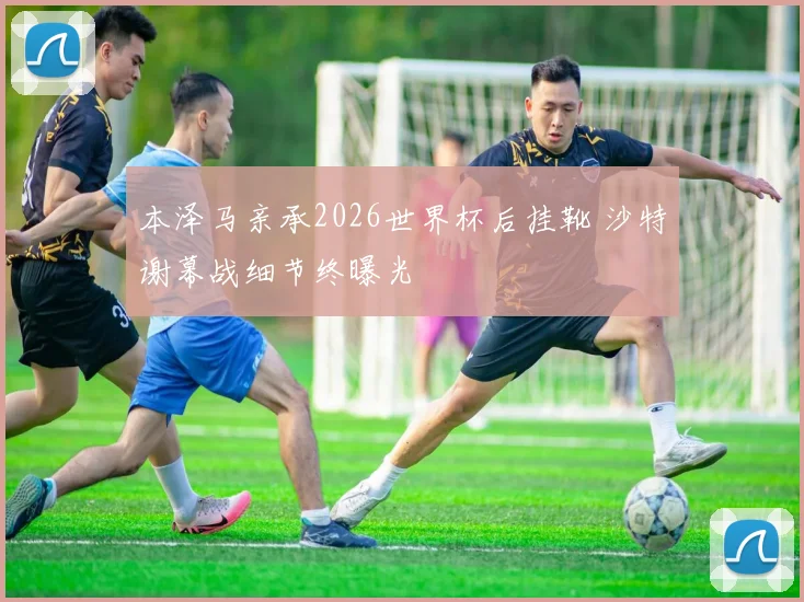 本泽马亲承2026世界杯后挂靴 沙特谢幕战细节终曝光