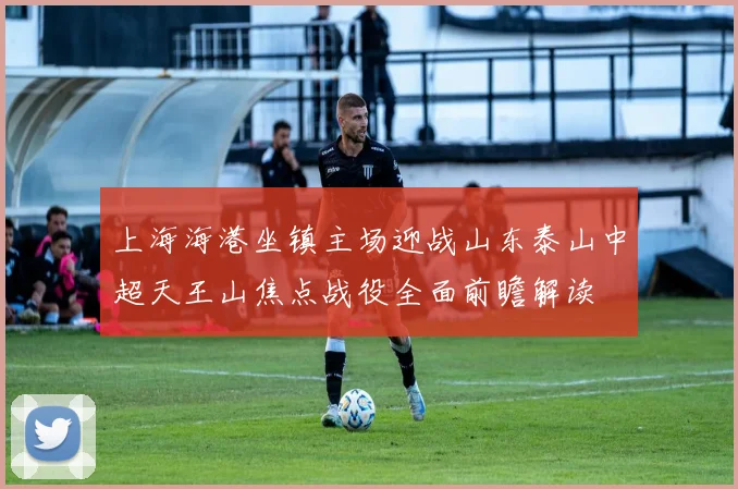 上海海港坐镇主场迎战山东泰山中超天王山焦点战役全面前瞻解读