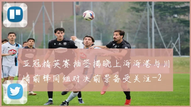 亚冠精英赛抽签揭晓上海海港与川崎前锋同组对决前景备受关注