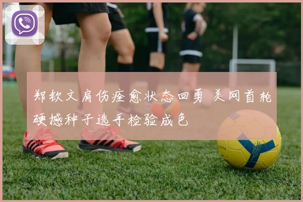郑钦文肩伤痊愈状态回勇 美网首轮硬撼种子选手检验成色