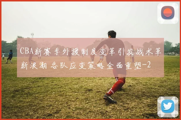 CBA新赛季外援制度变革引发战术革新浪潮 各队应变策略全面重塑