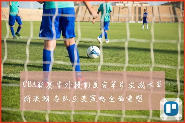 CBA新赛季外援制度变革引发战术革新浪潮 各队应变策略全面重塑
